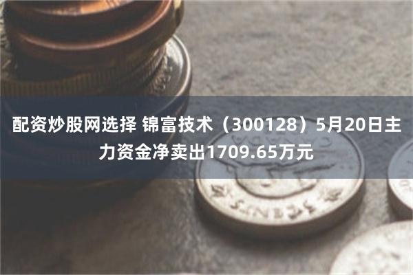 配资炒股网选择 锦富技术（300128）5月20日主力资金净卖出1709.65万元