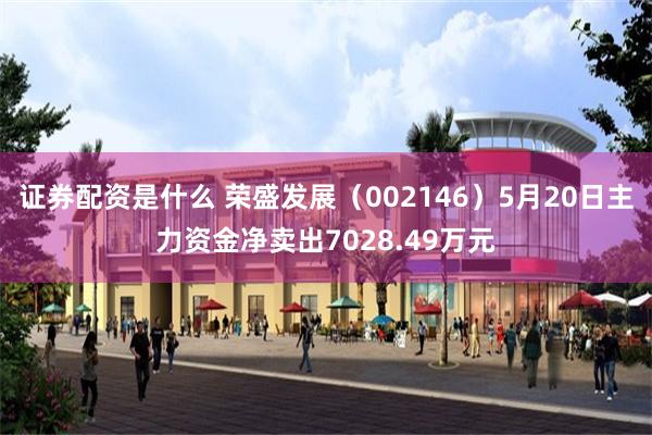 证券配资是什么 荣盛发展（002146）5月20日主力资金净卖出7028.49万元