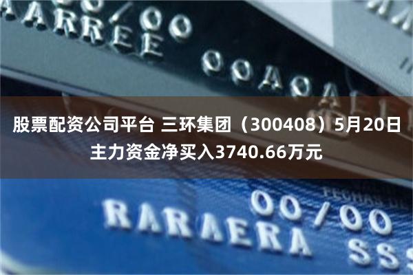 股票配资公司平台 三环集团（300408）5月20日主力资金净买入3740.66万元