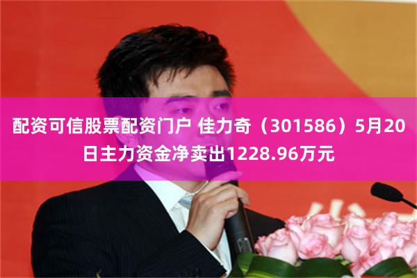 配资可信股票配资门户 佳力奇（301586）5月20日主力资金净卖出1228.96万元