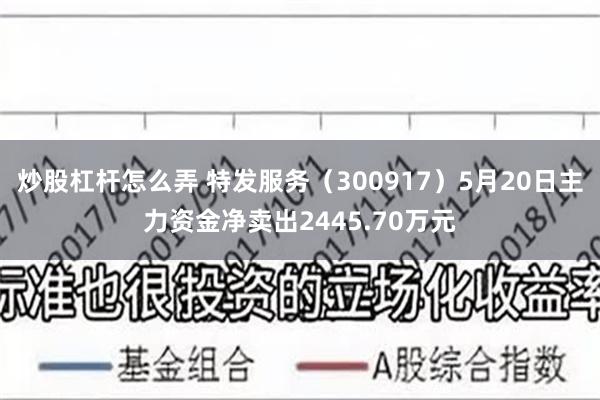 炒股杠杆怎么弄 特发服务（300917）5月20日主力资金净卖出2445.70万元
