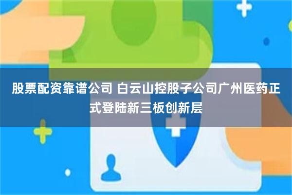 股票配资靠谱公司 白云山控股子公司广州医药正式登陆新三板创新层