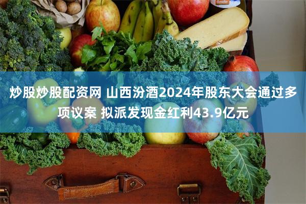 炒股炒股配资网 山西汾酒2024年股东大会通过多项议案 拟派发现金红利43.9亿元