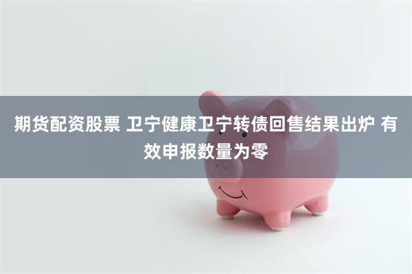 期货配资股票 卫宁健康卫宁转债回售结果出炉 有效申报数量为零