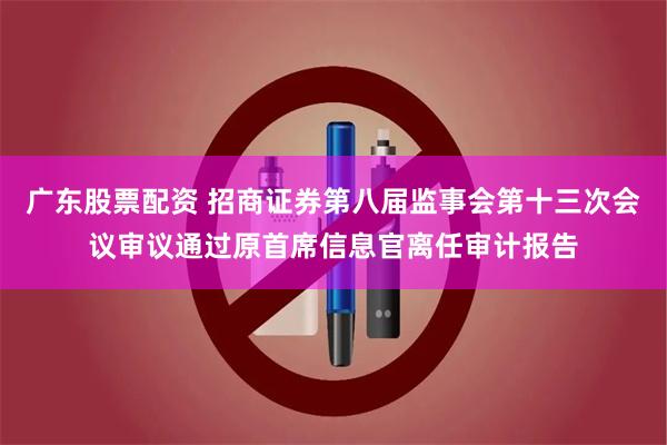 广东股票配资 招商证券第八届监事会第十三次会议审议通过原首席信息官离任审计报告