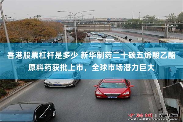 香港股票杠杆是多少 新华制药二十碳五烯酸乙酯原料药获批上市，全球市场潜力巨大
