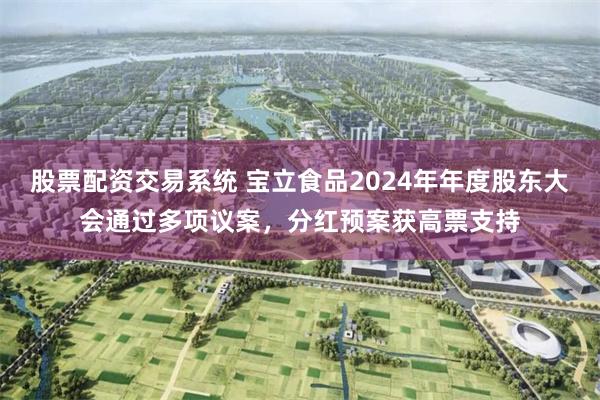 股票配资交易系统 宝立食品2024年年度股东大会通过多项议案，分红预案获高票支持