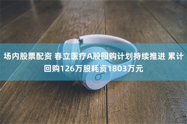 场内股票配资 春立医疗A股回购计划持续推进 累计回购126万股耗资1803万元
