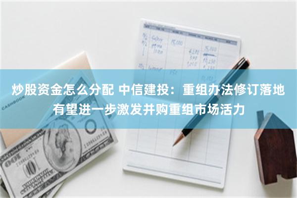 炒股资金怎么分配 中信建投：重组办法修订落地有望进一步激发并购重组市场活力