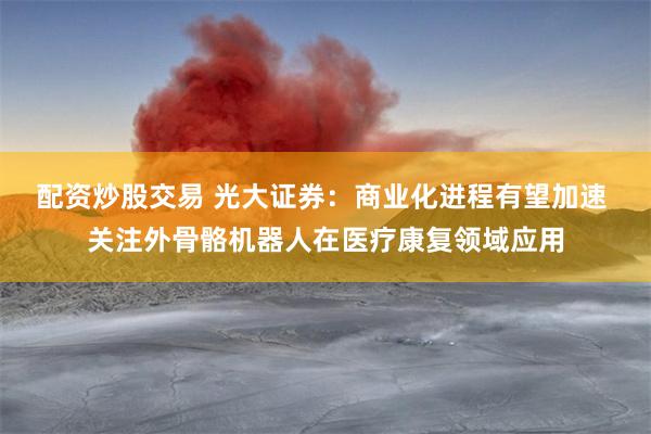 配资炒股交易 光大证券：商业化进程有望加速 关注外骨骼机器人在医疗康复领域应用