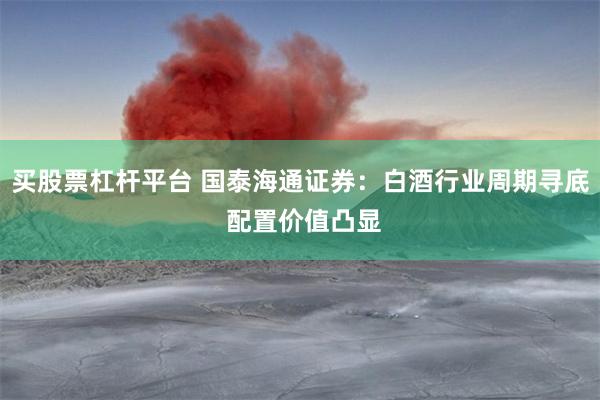 买股票杠杆平台 国泰海通证券：白酒行业周期寻底 配置价值凸显