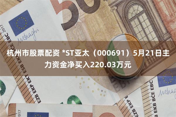 杭州市股票配资 *ST亚太（000691）5月21日主力资金净买入220.03万元