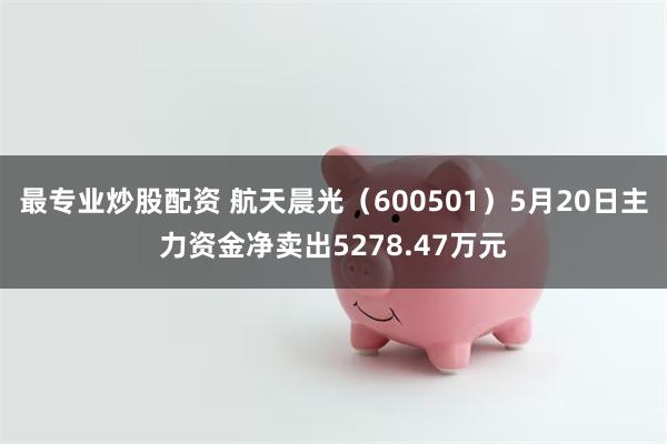 最专业炒股配资 航天晨光（600501）5月20日主力资金净卖出5278.47万元