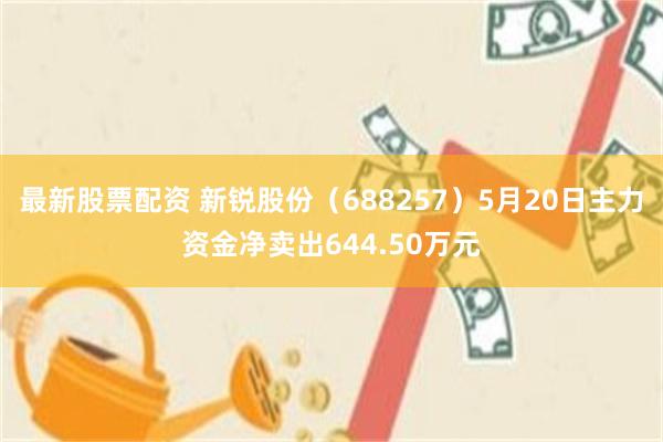 最新股票配资 新锐股份（688257）5月20日主力资金净卖出644.50万元