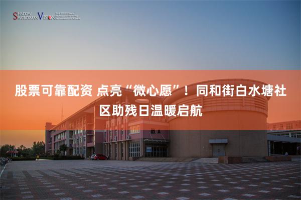 股票可靠配资 点亮“微心愿”！同和街白水塘社区助残日温暖启航