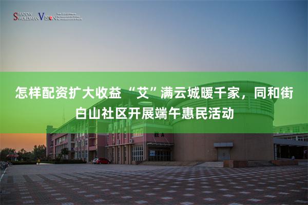怎样配资扩大收益 “艾”满云城暖千家，同和街白山社区开展端午惠民活动