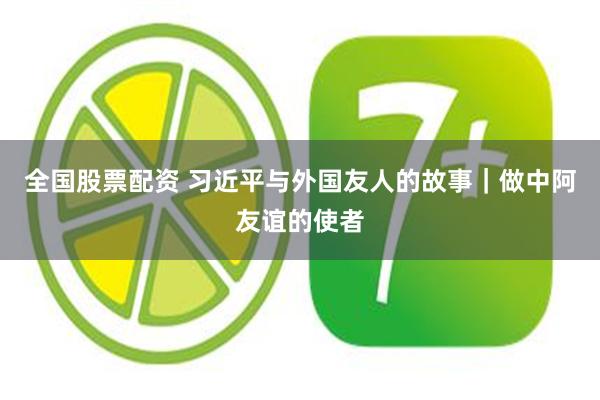 全国股票配资 习近平与外国友人的故事｜做中阿友谊的使者