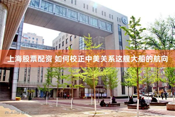 上海股票配资 如何校正中美关系这艘大船的航向