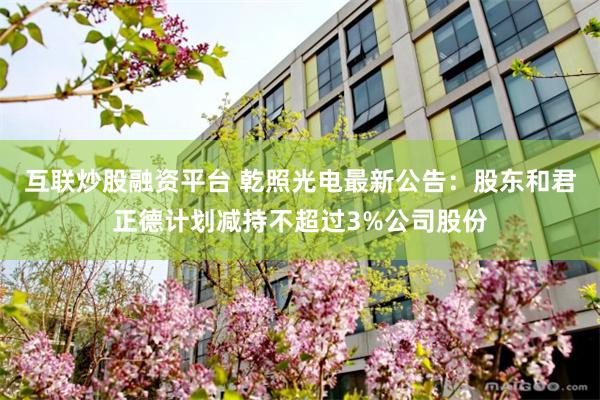 互联炒股融资平台 乾照光电最新公告：股东和君正德计划减持不超过3%公司股份
