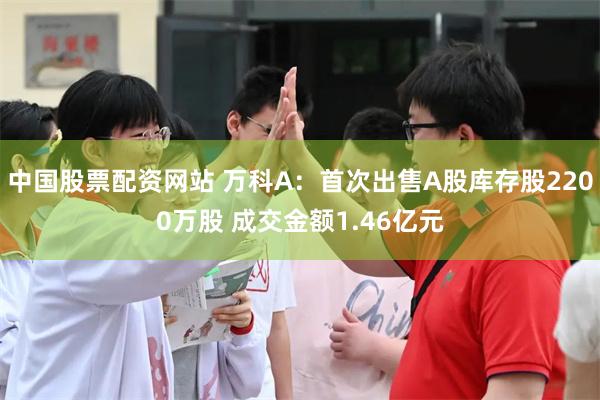 中国股票配资网站 万科A：首次出售A股库存股2200万股 成交金额1.46亿元