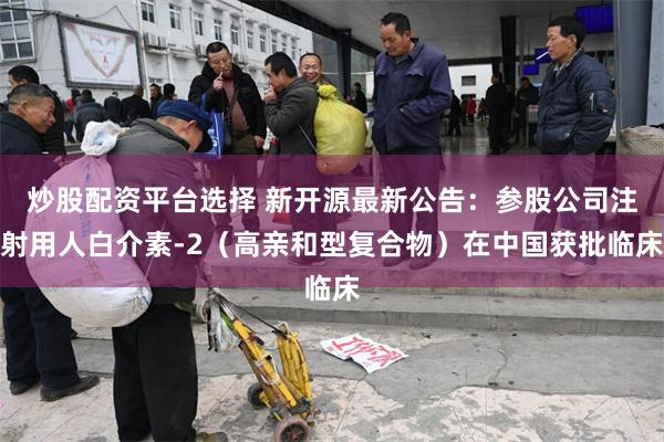 炒股配资平台选择 新开源最新公告：参股公司注射用人白介素-2（高亲和型复合物）在中国获批临床