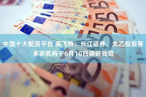 中国十大配资平台 英飞特：长江证券、太乙投资等多家机构于6月10日调研我司