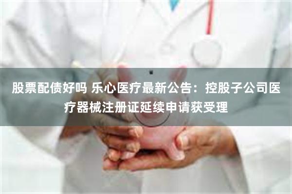 股票配债好吗 乐心医疗最新公告：控股子公司医疗器械注册证延续申请获受理