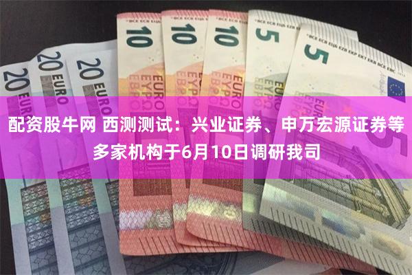 配资股牛网 西测测试：兴业证券、申万宏源证券等多家机构于6月10日调研我司