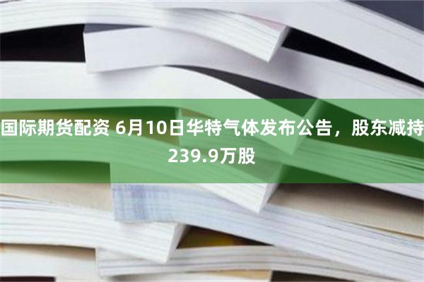 国际期货配资 6月10日华特气体发布公告，股东减持239.9万股
