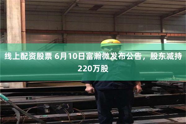 线上配资股票 6月10日富瀚微发布公告，股东减持220万股