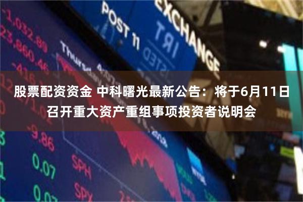 股票配资资金 中科曙光最新公告：将于6月11日召开重大资产重组事项投资者说明会