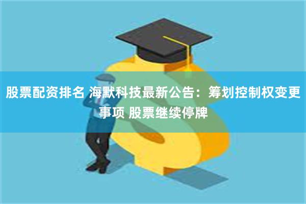 股票配资排名 海默科技最新公告：筹划控制权变更事项 股票继续停牌