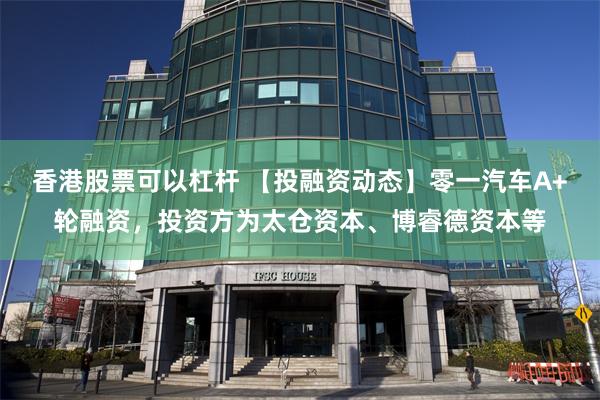 香港股票可以杠杆 【投融资动态】零一汽车A+轮融资，投资方为太仓资本、博睿德资本等