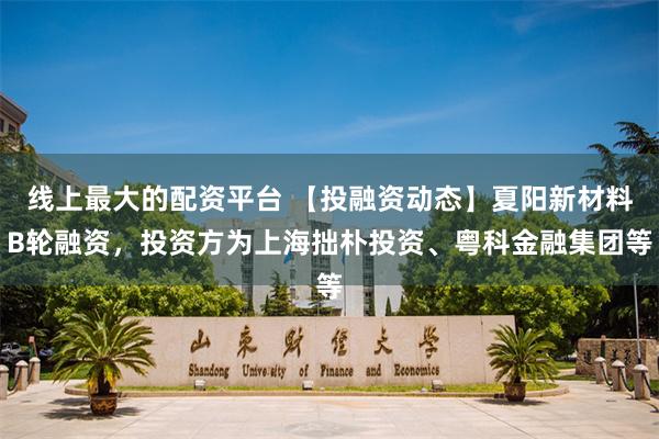 线上最大的配资平台 【投融资动态】夏阳新材料B轮融资，投资方为上海拙朴投资、粤科金融集团等