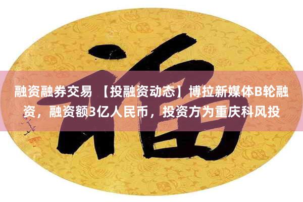 融资融券交易 【投融资动态】博拉新媒体B轮融资，融资额3亿人民币，投资方为重庆科风投