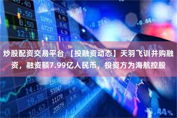 炒股配资交易平台 【投融资动态】天羽飞训并购融资，融资额7.99亿人民币，投资方为海航控股