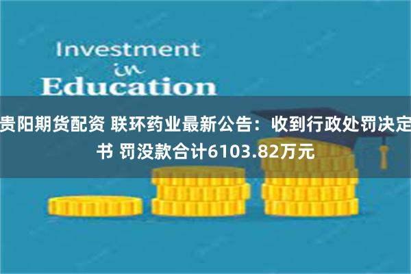 贵阳期货配资 联环药业最新公告：收到行政处罚决定书 罚没款合计6103.82万元