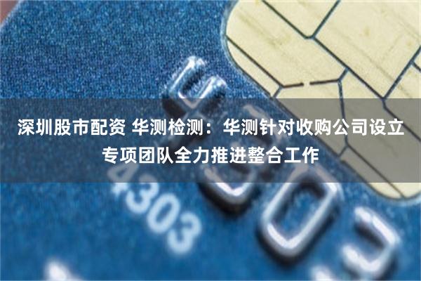 深圳股市配资 华测检测：华测针对收购公司设立专项团队全力推进整合工作