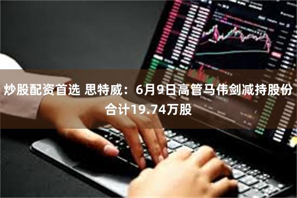 炒股配资首选 思特威：6月9日高管马伟剑减持股份合计19.74万股