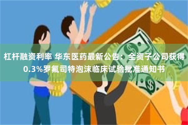 杠杆融资利率 华东医药最新公告：全资子公司获得0.3%罗氟司特泡沫临床试验批准通知书