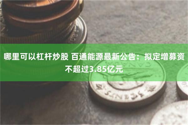 哪里可以杠杆炒股 百通能源最新公告：拟定增募资不超过3.85亿元