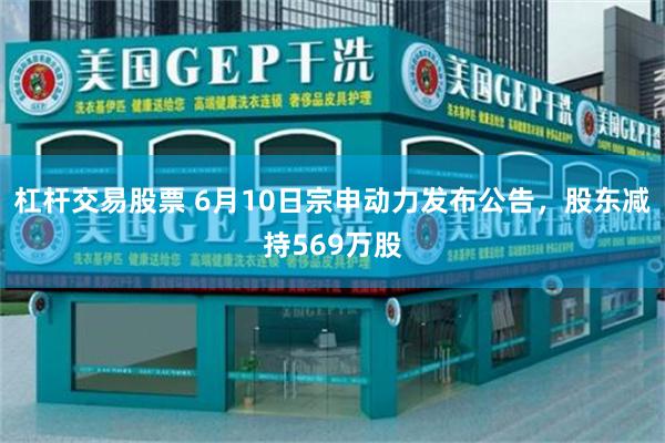 杠杆交易股票 6月10日宗申动力发布公告，股东减持569万股