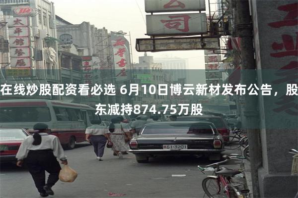 在线炒股配资看必选 6月10日博云新材发布公告，股东减持874.75万股