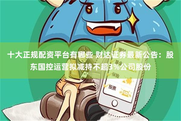 十大正规配资平台有哪些 财达证券最新公告：股东国控运营拟减持不超3%公司股份