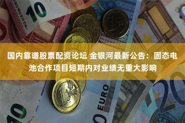 国内靠谱股票配资论坛 金银河最新公告：固态电池合作项目短期内对业绩无重大影响