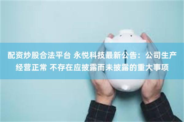 配资炒股合法平台 永悦科技最新公告：公司生产经营正常 不存在应披露而未披露的重大事项