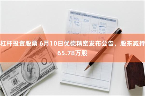 杠杆投资股票 6月10日优德精密发布公告，股东减持65.78万股