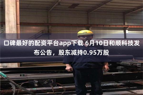 口碑最好的配资平台app下载 6月10日和顺科技发布公告，股东减持0.95万股