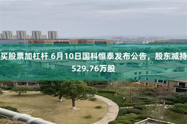 买股票加杠杆 6月10日国科恒泰发布公告，股东减持529.76万股