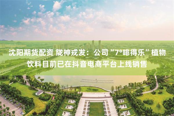 沈阳期货配资 陇神戎发：公司“7°啡得乐”植物饮料目前已在抖音电商平台上线销售